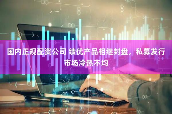国内正规配资公司 绩优产品相继封盘，私募发行市场冷热不均