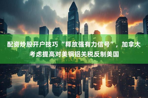 配资炒股开户技巧 “释放强有力信号”，加拿大考虑提高对美钢铝关税反制美国