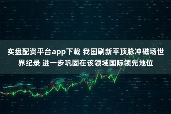 实盘配资平台app下载 我国刷新平顶脉冲磁场世界纪录 进一步巩固在该领域国际领先地位