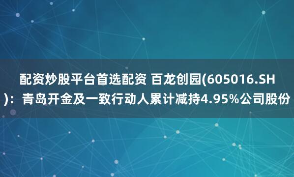 配资炒股平台首选配资 百龙创园(605016.SH)：青岛开金及一致行动人累计减持4.95%公司股份