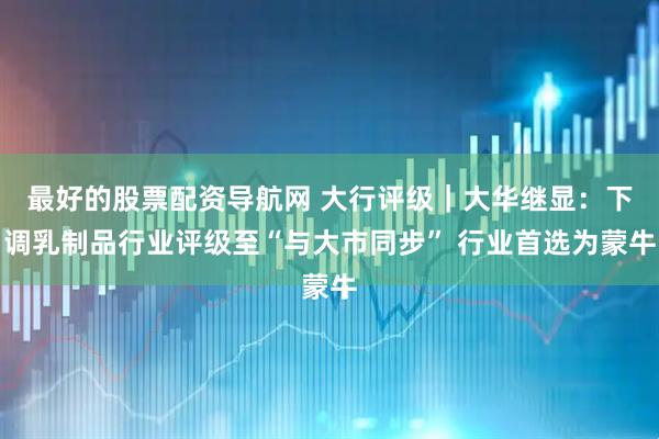 最好的股票配资导航网 大行评级｜大华继显：下调乳制品行业评级至“与大市同步” 行业首选为蒙牛