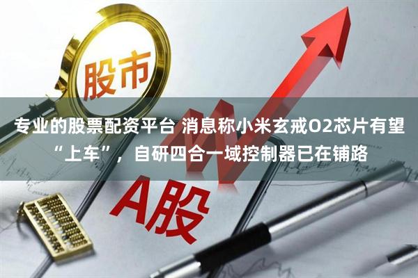 专业的股票配资平台 消息称小米玄戒O2芯片有望“上车”，自研四合一域控制器已在铺路