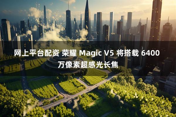 网上平台配资 荣耀 Magic V5 将搭载 6400 万像素超感光长焦