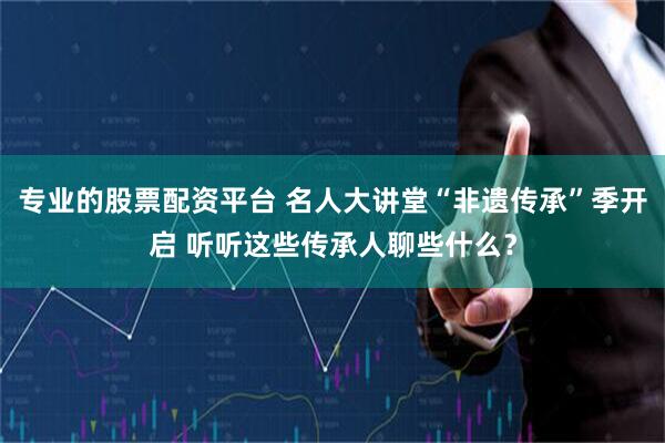 专业的股票配资平台 名人大讲堂“非遗传承”季开启 听听这些传承人聊些什么？