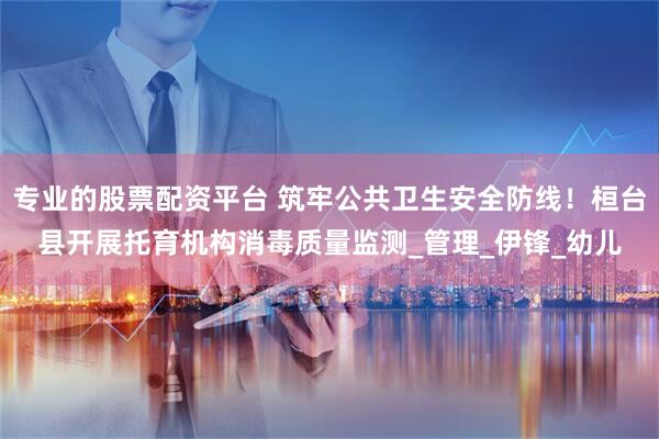 专业的股票配资平台 筑牢公共卫生安全防线！桓台县开展托育机构消毒质量监测_管理_伊锋_幼儿