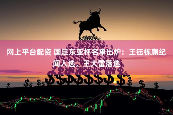 网上平台配资 国足东亚杯名单出炉：王钰栋蒯纪闻入选，王大雷落选
