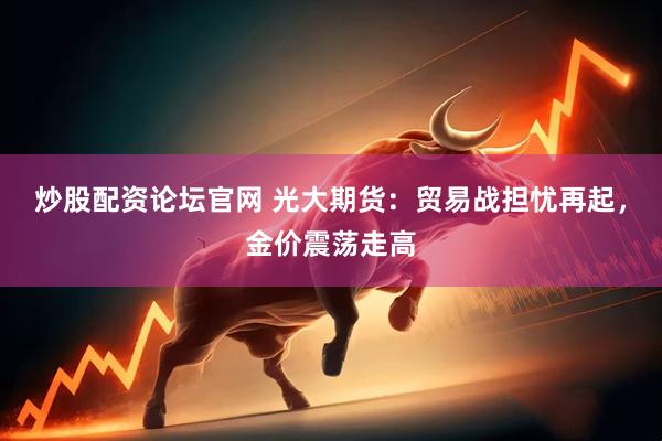 炒股配资论坛官网 光大期货：贸易战担忧再起，金价震荡走高