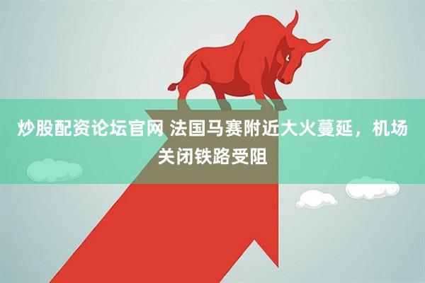 炒股配资论坛官网 法国马赛附近大火蔓延，机场关闭铁路受阻