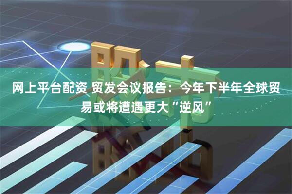 网上平台配资 贸发会议报告：今年下半年全球贸易或将遭遇更大“逆风”