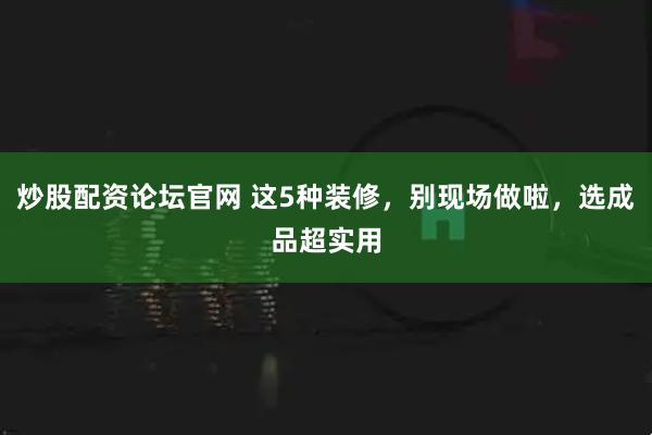 炒股配资论坛官网 这5种装修，别现场做啦，选成品超实用