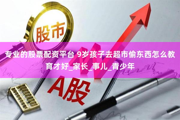 专业的股票配资平台 9岁孩子去超市偷东西怎么教育才好_家长_事儿_青少年