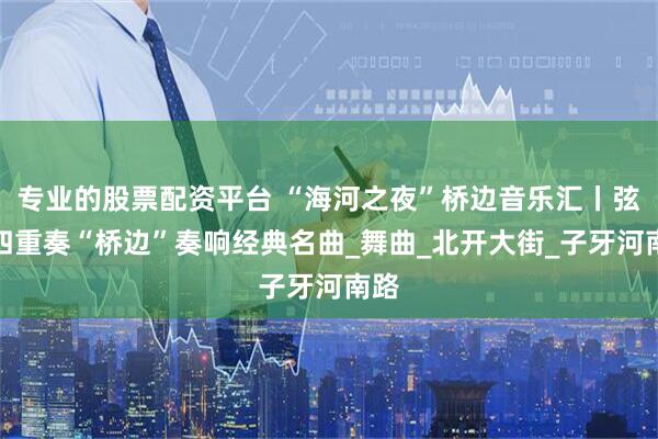 专业的股票配资平台 “海河之夜”桥边音乐汇丨弦乐四重奏“桥边”奏响经典名曲_舞曲_北开大街_子牙河南路