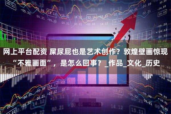 网上平台配资 屎尿屁也是艺术创作？敦煌壁画惊现“不雅画面”，是怎么回事？_作品_文化_历史