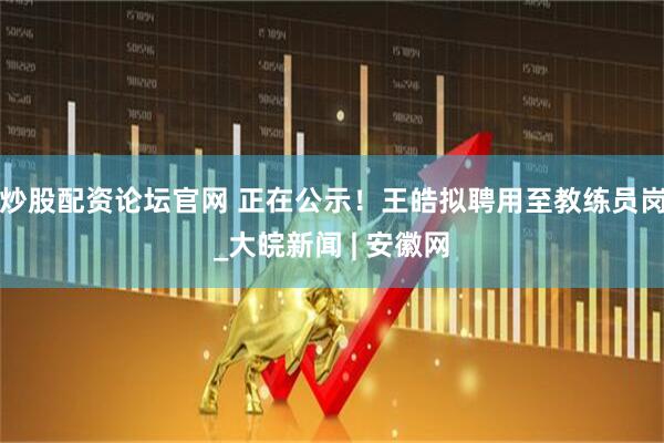 炒股配资论坛官网 正在公示！王皓拟聘用至教练员岗_大皖新闻 | 安徽网