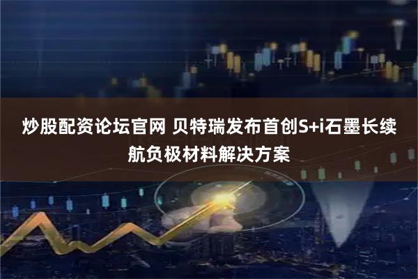 炒股配资论坛官网 贝特瑞发布首创S+i石墨长续航负极材料解决方案