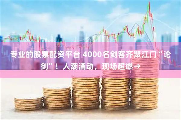 专业的股票配资平台 4000名剑客齐聚江门“论剑”！人潮涌动，现场超燃→