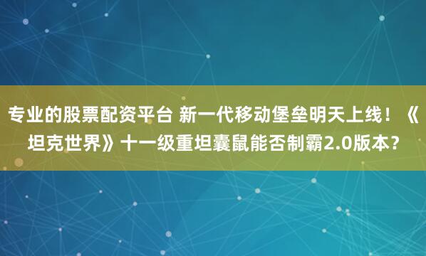 专业的股票配资平台 新一代移动堡垒明天上线！《坦克世界》十一级重坦囊鼠能否制霸2.0版本？