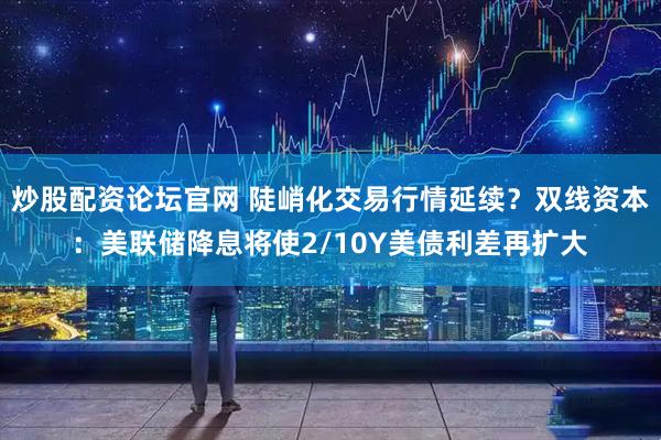 炒股配资论坛官网 陡峭化交易行情延续？双线资本：美联储降息将使2/10Y美债利差再扩大