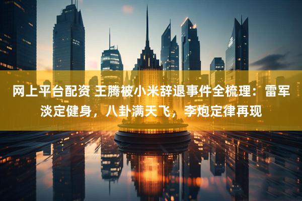 网上平台配资 王腾被小米辞退事件全梳理：雷军淡定健身，八卦满天飞，李炮定律再现