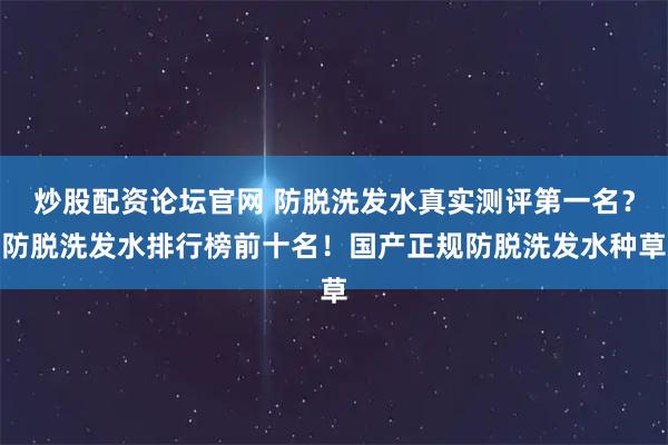 炒股配资论坛官网 防脱洗发水真实测评第一名？防脱洗发水排行榜前十名！国产正规防脱洗发水种草