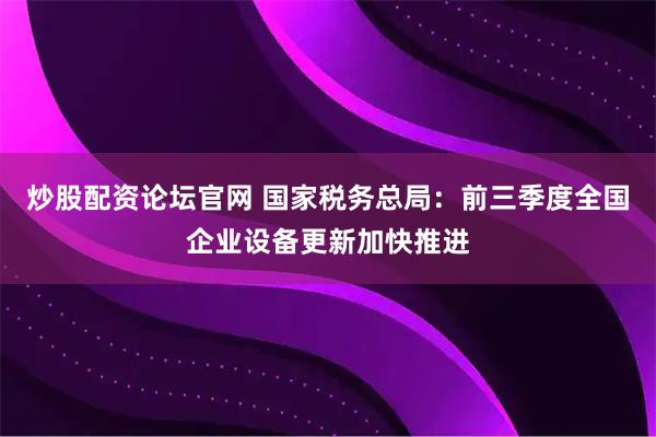 炒股配资论坛官网 国家税务总局：前三季度全国企业设备更新加快推进
