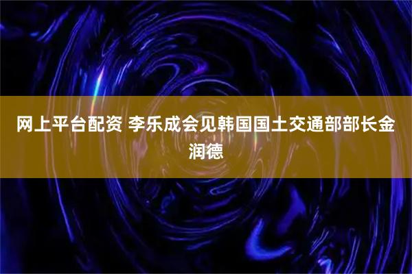 网上平台配资 李乐成会见韩国国土交通部部长金润德