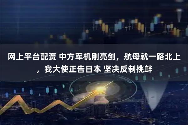 网上平台配资 中方军机刚亮剑，航母就一路北上，我大使正告日本 坚决反制挑衅