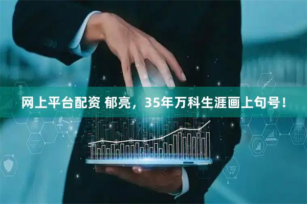 网上平台配资 郁亮，35年万科生涯画上句号！