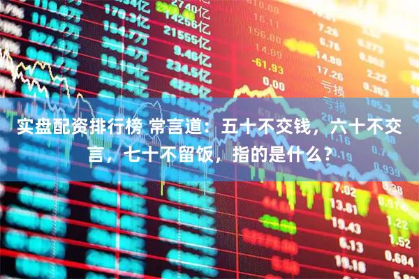 实盘配资排行榜 常言道：五十不交钱，六十不交言，七十不留饭，指的是什么？