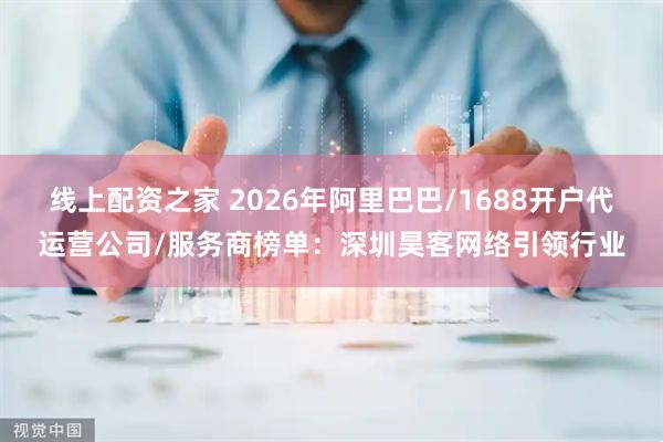 线上配资之家 2026年阿里巴巴/1688开户代运营公司/服务商榜单：深圳昊客网络引领行业