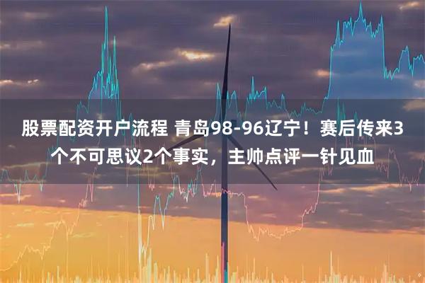股票配资开户流程 青岛98-96辽宁！赛后传来3个不可思议2个事实，主帅点评一针见血