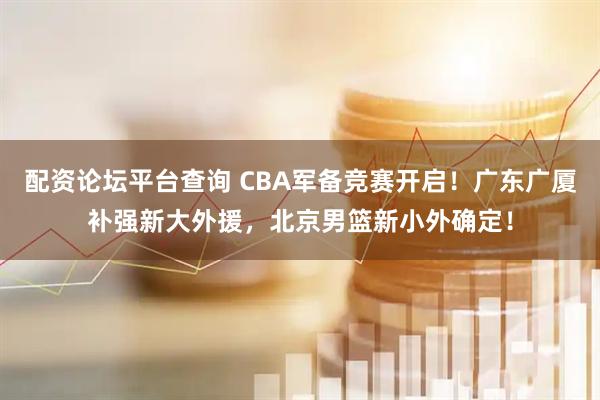 配资论坛平台查询 CBA军备竞赛开启！广东广厦补强新大外援，北京男篮新小外确定！