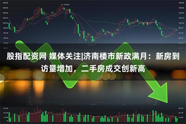 股指配资网 媒体关注|济南楼市新政满月：新房到访量增加，二手房成交创新高